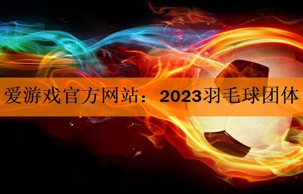 爱游戏官方网站：2023羽毛球团体